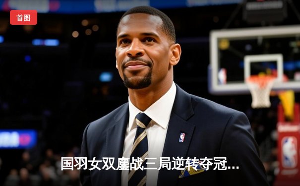 国羽女双鏖战三局逆转夺冠，陈清晨贾一凡捍卫奥运荣耀