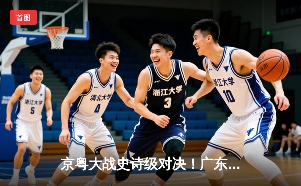 京粤大战史诗级对决！广东加时128-127险胜北京 徐杰26+8献关键三分
