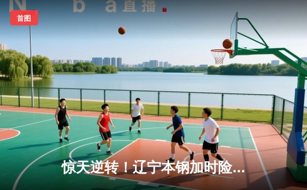 惊天逆转！辽宁本钢加时险胜广东东莞 赵继伟33分主宰末节