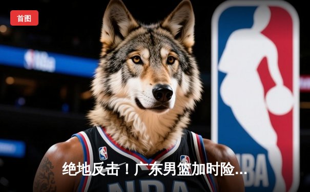 绝地反击！广东男篮加时险胜辽宁，胡明轩砍下38分创生涯新高