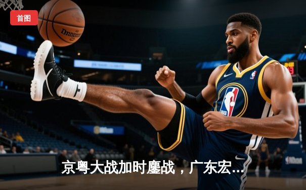 京粤大战加时鏖战，广东宏远险胜北京首钢