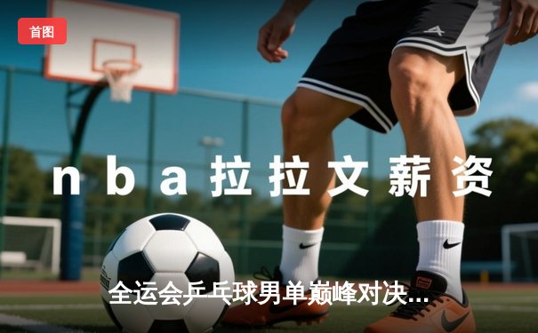 全运会乒乓球男单巅峰对决：马龙险胜樊振东成功卫冕