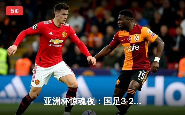 亚洲杯惊魂夜：国足3-2逆转泰国保留出线希望，韦世豪传射建功