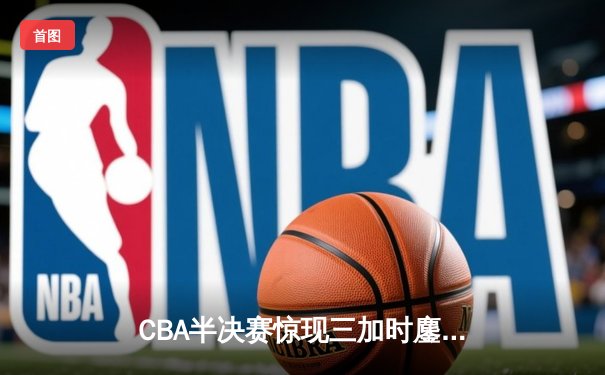 CBA半决赛惊现三加时鏖战 辽宁本钢157-153险胜广东宏远创季后赛得分纪录