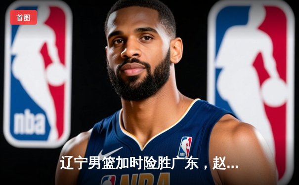 辽宁男篮加时险胜广东，赵继伟35分导演逆转好戏
