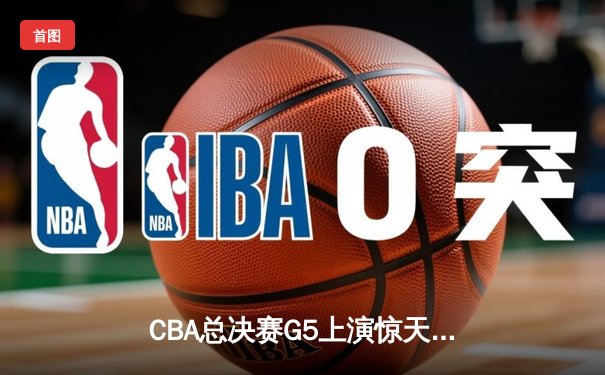 CBA总决赛G5上演惊天逆转 辽宁本钢加时险胜广东宏远夺队史第四冠