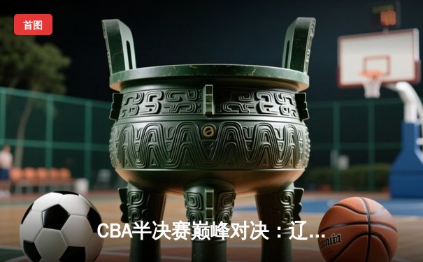 CBA半决赛巅峰对决：辽宁本钢加时险胜广东宏远，赵继伟砍35分创生涯新高